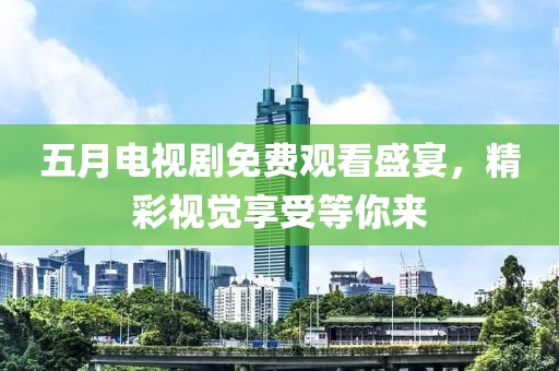 五月电视剧免费观看盛宴，精彩视觉享受等你来