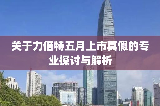关于力倍特五月上市真假的专业探讨与解析