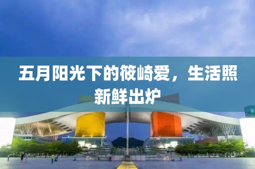 五月阳光下的筱崎爱，生活照新鲜出炉