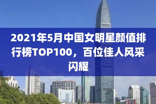 2021年5月中国女明星颜值排行榜TOP100，百位佳人风采闪耀