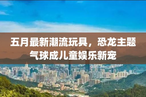 五月最新潮流玩具，恐龙主题气球成儿童娱乐新宠