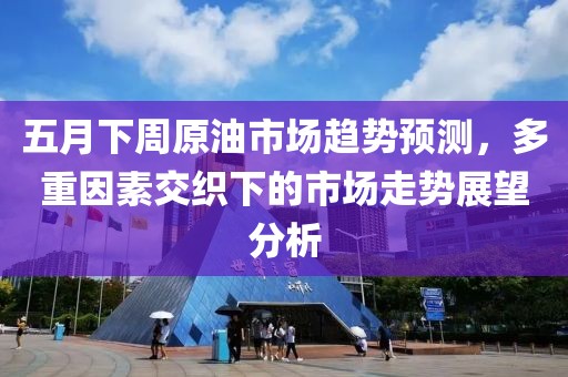五月下周原油市场趋势预测，多重因素交织下的市场走势展望分析