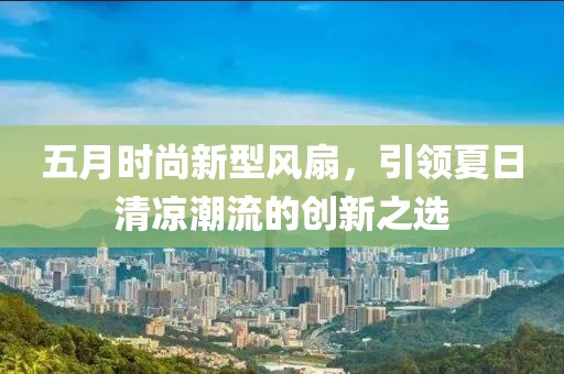 五月时尚新型风扇，引领夏日清凉潮流的创新之选