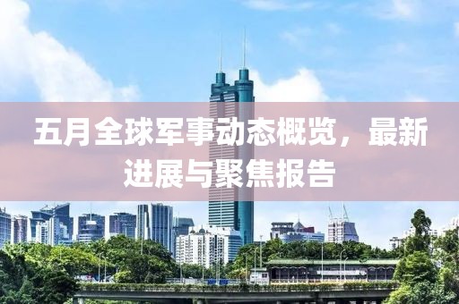 五月全球军事动态概览，最新进展与聚焦报告