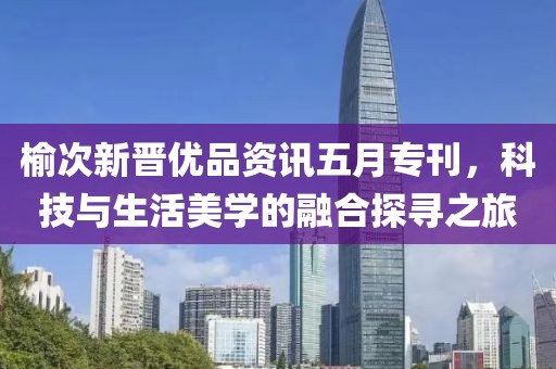 榆次新晋优品资讯五月专刊，科技与生活美学的融合探寻之旅