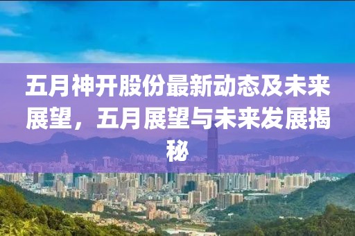 五月神开股份最新动态及未来展望，五月展望与未来发展揭秘