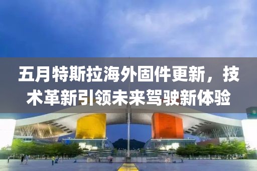 五月特斯拉海外固件更新，技术革新引领未来驾驶新体验