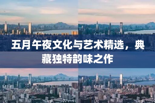五月午夜文化与艺术精选，典藏独特韵味之作