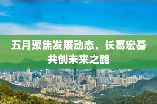 五月聚焦发展动态，长葛宏基共创未来之路