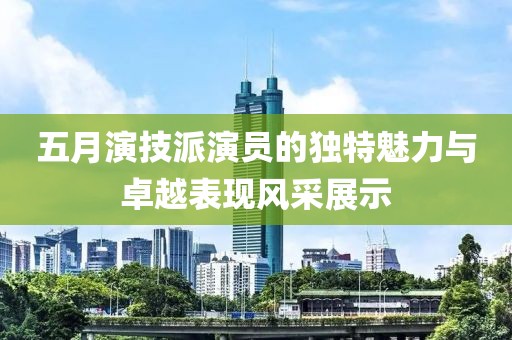五月演技派演员的独特魅力与卓越表现风采展示