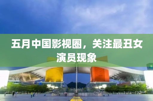 五月中国影视圈，关注最丑女演员现象