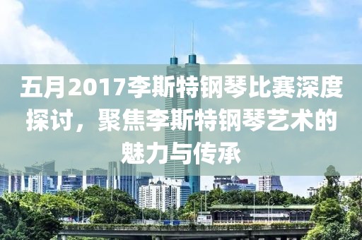 五月2017李斯特钢琴比赛深度探讨，聚焦李斯特钢琴艺术的魅力与传承