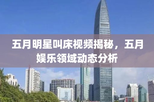 五月明星叫床视频揭秘，五月娱乐领域动态分析