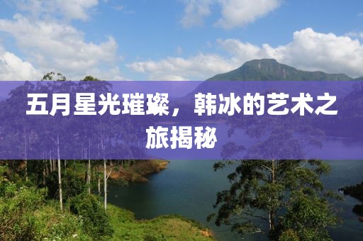 五月星光璀璨，韩冰的艺术之旅揭秘