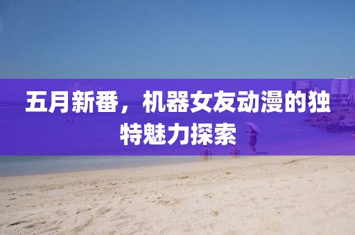 五月新番，机器女友动漫的独特魅力探索