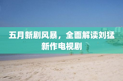 五月新剧风暴，全面解读刘猛新作电视剧
