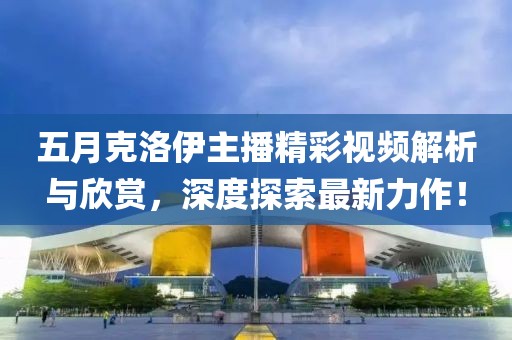 五月克洛伊主播精彩视频解析与欣赏，深度探索最新力作！