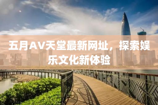 五月AV天堂最新网址，探索娱乐文化新体验