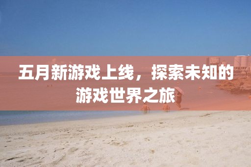 五月新游戏上线，探索未知的游戏世界之旅