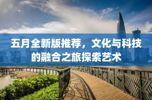 五月全新版推荐，文化与科技的融合之旅探索艺术