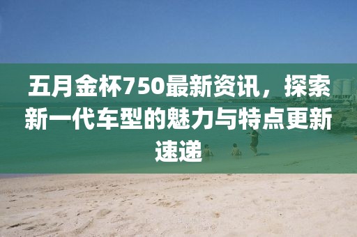 五月金杯750最新资讯，探索新一代车型的魅力与特点更新速递