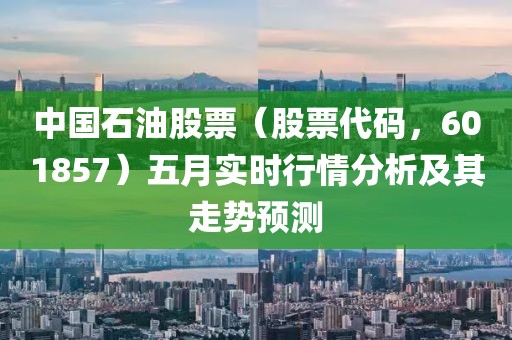 中国石油股票（股票代码，601857）五月实时行情分析及其走势预测
