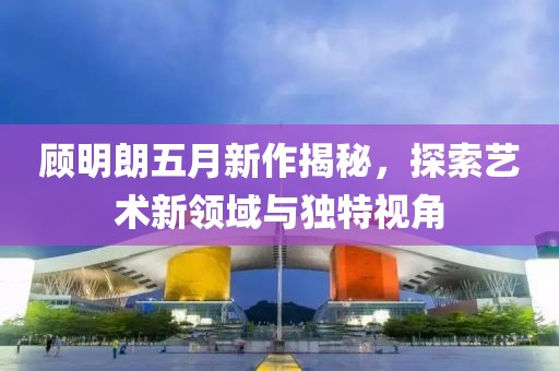 顾明朗五月新作揭秘，探索艺术新领域与独特视角