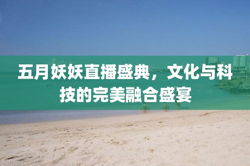 五月妖妖直播盛典，文化与科技的完美融合盛宴