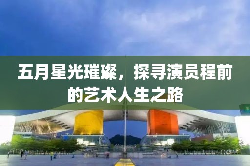 五月星光璀璨，探寻演员程前的艺术人生之路