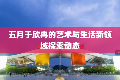 五月于欣冉的艺术与生活新领域探索动态
