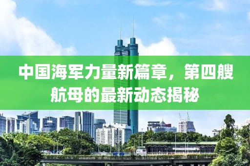 中国海军力量新篇章，第四艘航母的最新动态揭秘