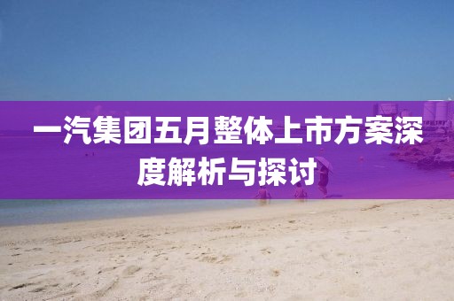 一汽集团五月整体上市方案深度解析与探讨