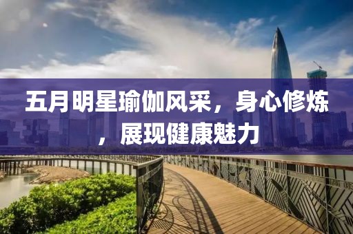 五月明星瑜伽风采，身心修炼，展现健康魅力