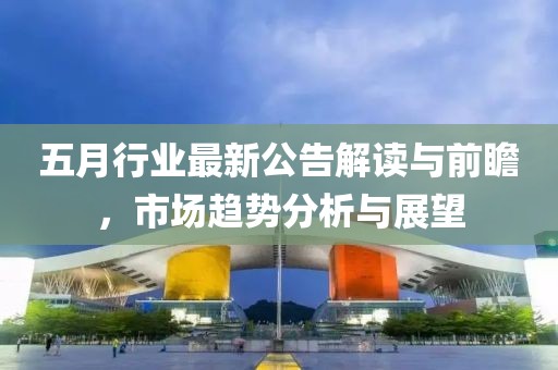 五月行业最新公告解读与前瞻，市场趋势分析与展望