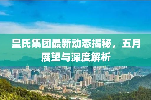 皇氏集团最新动态揭秘，五月展望与深度解析