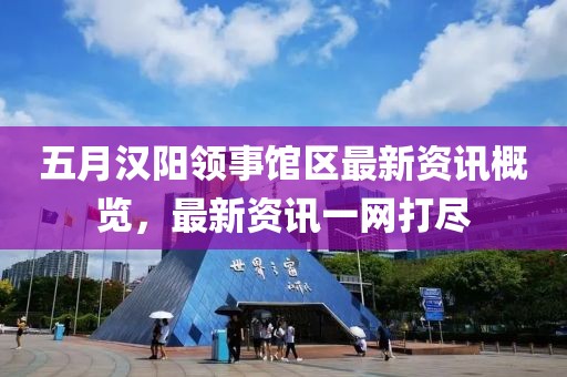 五月汉阳领事馆区最新资讯概览，最新资讯一网打尽