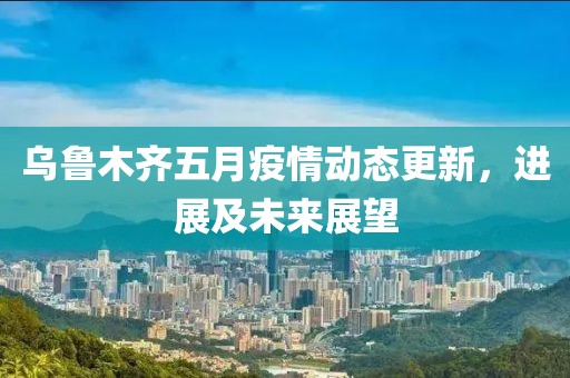 乌鲁木齐五月疫情动态更新，进展及未来展望