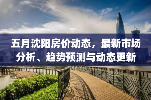 五月沈阳房价动态，最新市场分析、趋势预测与动态更新
