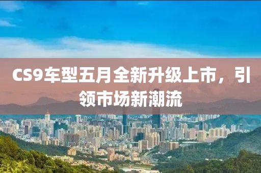 CS9车型五月全新升级上市，引领市场新潮流