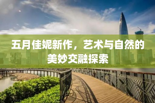 五月佳妮新作，艺术与自然的美妙交融探索