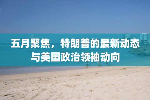 五月聚焦，特朗普的最新动态与美国政治领袖动向