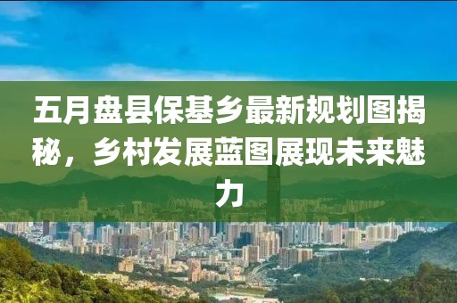 五月盘县保基乡最新规划图揭秘，乡村发展蓝图展现未来魅力