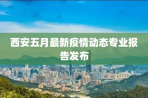 西安五月最新疫情动态专业报告发布