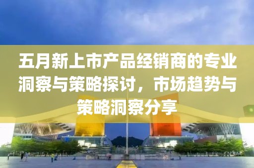 五月新上市产品经销商的专业洞察与策略探讨，市场趋势与策略洞察分享