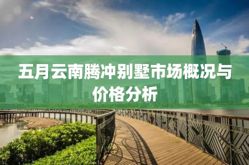 五月云南腾冲别墅市场概况与价格分析