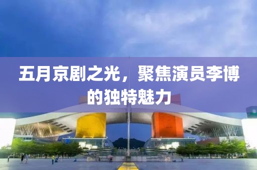 五月京剧之光，聚焦演员李博的独特魅力