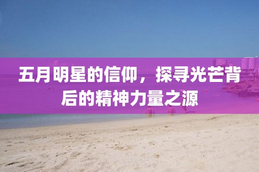五月明星的信仰，探寻光芒背后的精神力量之源