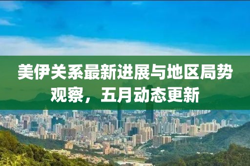 美伊关系最新进展与地区局势观察，五月动态更新