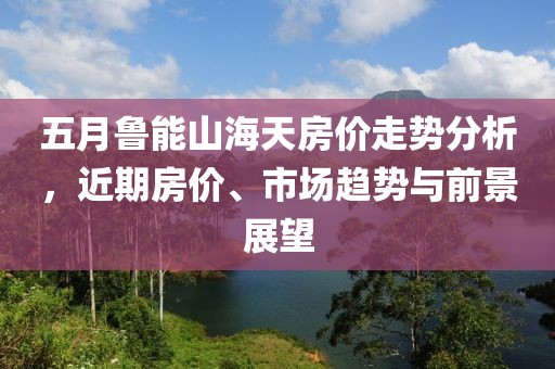 五月鲁能山海天房价走势分析，近期房价、市场趋势与前景展望