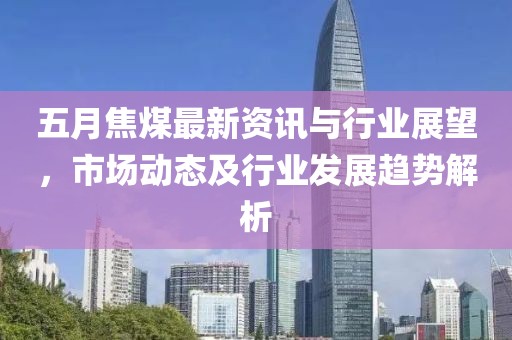 五月焦煤最新资讯与行业展望，市场动态及行业发展趋势解析
